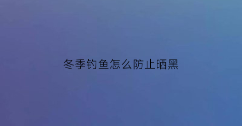 冬季钓鱼怎么防止晒黑