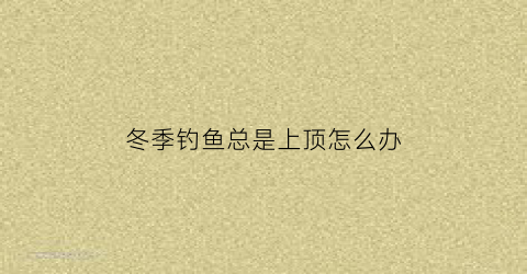 “冬季钓鱼总是上顶怎么办(冬季钓鱼总是顶漂怎么回事)