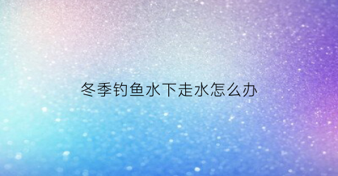冬季钓鱼水下走水怎么办(冬天钓鱼水下视频)