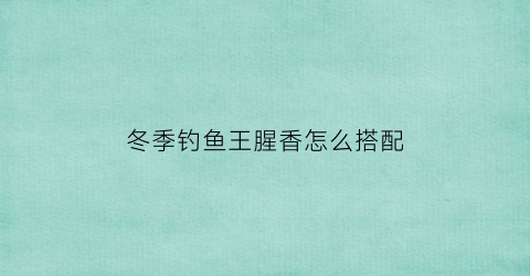 冬季钓鱼王腥香怎么搭配(钓鱼王腥香饵料搭配)