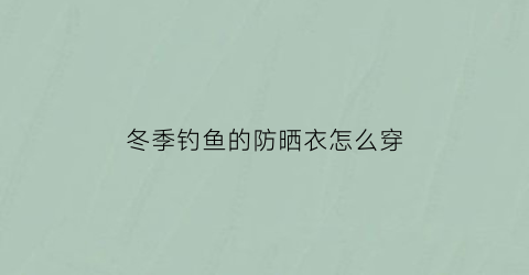 冬季钓鱼的防晒衣怎么穿(钓鱼防晒服怎么选)