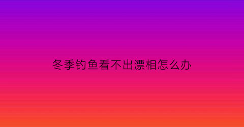 冬季钓鱼看不出漂相怎么办(冬季钓鱼看不出漂相怎么办视频)