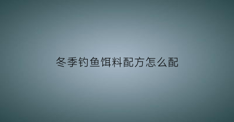 冬季钓鱼饵料配方怎么配(冬季钓饵配方大全)