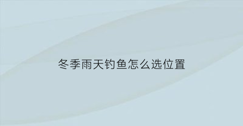 “冬季雨天钓鱼怎么选位置(冬季雨天钓鱼怎么选位置和钓位)