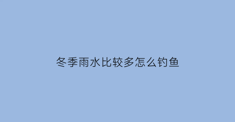 “冬季雨水比较多怎么钓鱼(冬雨天钓鱼钓深还是钓浅)