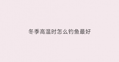 冬季高温时怎么钓鱼最好(冬季气温高怎么钓鱼)