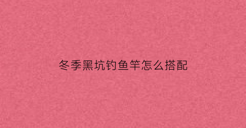 冬季黑坑钓鱼竿怎么搭配(冬季黑坑钓鱼竿怎么搭配好)