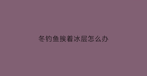 冬钓鱼挨着冰层怎么办(冬天野钓结冰了怎么破冰)