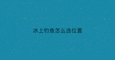 冰上钓鱼怎么选位置(冰上钓鱼是什么意思)