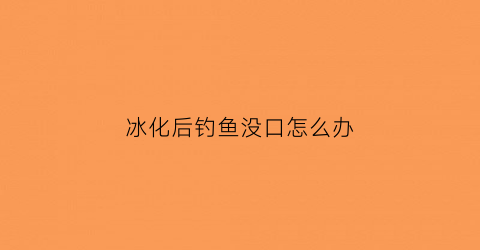 冰化后钓鱼没口怎么办(冰化了好钓鱼吗)