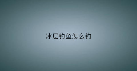 冰层钓鱼怎么钓(冰层钓鱼怎么钓最好)