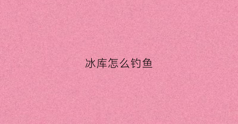 冰库怎么钓鱼(冰库怎么钓鱼效果好)