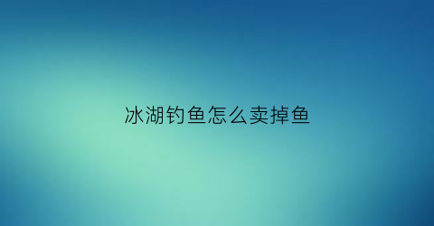 “冰湖钓鱼怎么卖掉鱼(冰湖游戏怎么钓到鱼)