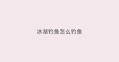 冰湖钓鱼怎么钓鱼(冰湖钓鱼新手攻略)