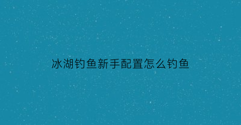 “冰湖钓鱼新手配置怎么钓鱼(冰湖钓鱼新手配置怎么钓鱼的)