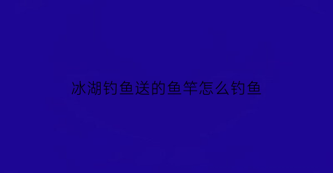 冰湖钓鱼送的鱼竿怎么钓鱼(冰湖钓鱼送的鱼竿怎么钓鱼呢)