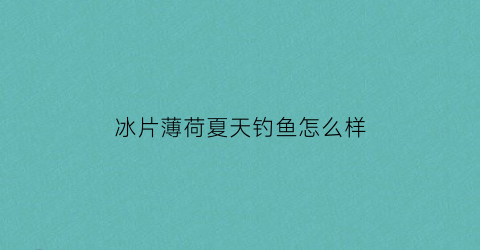 冰片薄荷夏天钓鱼怎么样(冰片加薄荷会有什么反应)