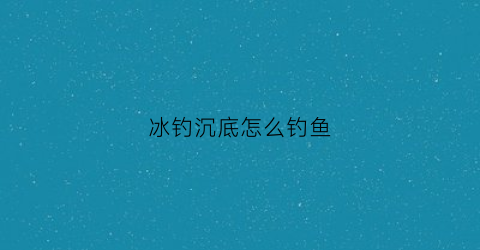 冰钓沉底怎么钓鱼(冰钓钓底吗)