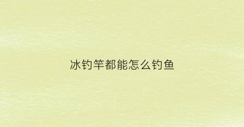 冰钓竿都能怎么钓鱼(冰钓竿是什么意思)