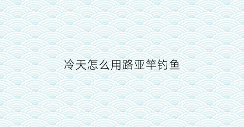 “冷天怎么用路亚竿钓鱼(天气冷怎么路亚)