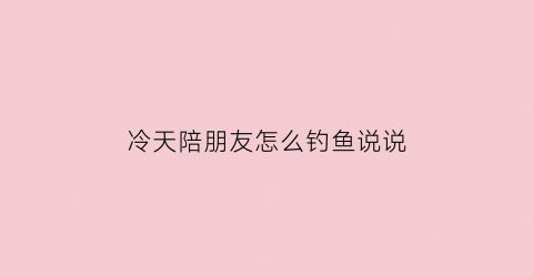 “冷天陪朋友怎么钓鱼说说(冷天陪朋友怎么钓鱼说说句子)