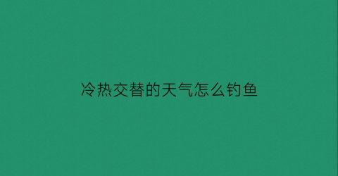 “冷热交替的天气怎么钓鱼(冷热交替的时候为什么下雨)