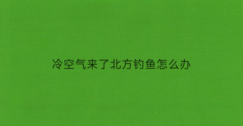 冷空气来了北方钓鱼怎么办(冷空气好钓鱼吗)