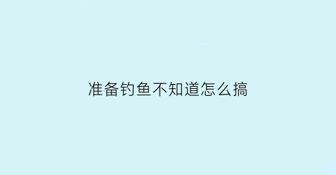 准备钓鱼不知道怎么搞(去钓鱼怎么样)