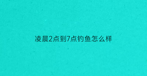 “凌晨2点到7点钓鱼怎么样(凌晨2点钓鱼怎么钓)