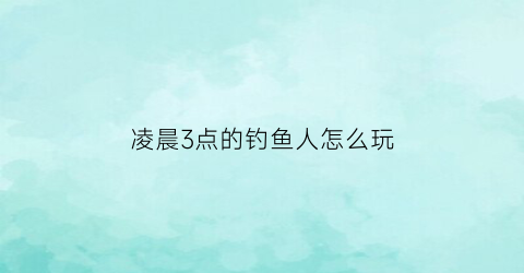 凌晨3点的钓鱼人怎么玩(凌晨三四点钓鱼钓深还是浅)
