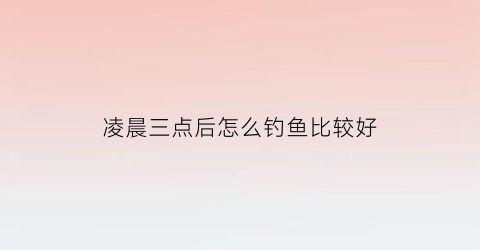 “凌晨三点后怎么钓鱼比较好(凌晨3点好钓鱼吗)