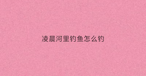 凌晨河里钓鱼怎么钓(凌晨野钓是深水还是浅水)