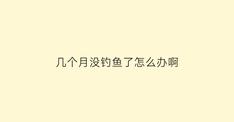 几个月没钓鱼了怎么办啊(几个月没钓鱼了怎么办啊图片)