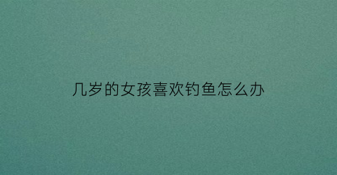 几岁的女孩喜欢钓鱼怎么办(女孩子喜欢钓鱼是什么性格)