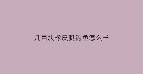 几百块橡皮艇钓鱼怎么样(钓鱼橡皮艇多少钱)
