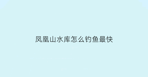 “凤凰山水库怎么钓鱼最快(凤凰山水库在哪里)