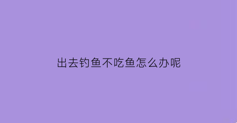 “出去钓鱼不吃鱼怎么办呢(现在钓鱼不吃食咋回事)