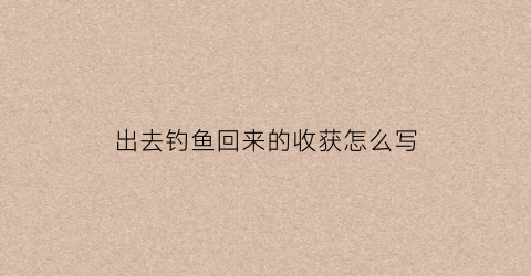出去钓鱼回来的收获怎么写(出去钓鱼回来的收获怎么写作文)