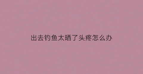 出去钓鱼太晒了头疼怎么办(出去钓鱼太晒了头疼怎么办呀)