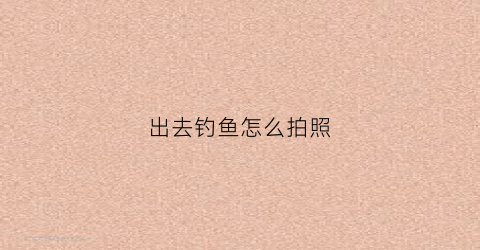 出去钓鱼怎么拍照(钓鱼的时候怎么拍照)