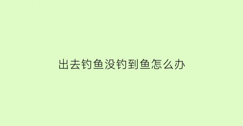 “出去钓鱼没钓到鱼怎么办(钓鱼没钓到鱼算不算偷鱼)