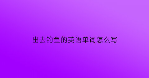 出去钓鱼的英语单词怎么写(出去钓鱼英文)