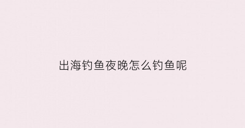 出海钓鱼夜晚怎么钓鱼呢(出海钓鱼夜晚怎么钓鱼呢图片)