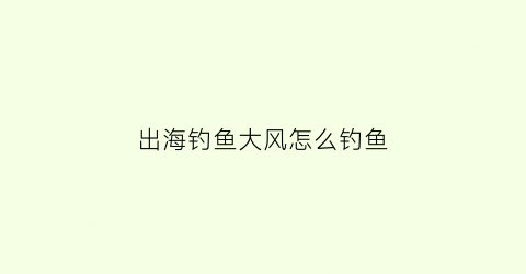 “出海钓鱼大风怎么钓鱼(出海钓鱼大风怎么钓鱼视频)