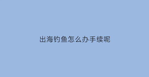 “出海钓鱼怎么办手续呢(出海钓鱼需要什么手续)