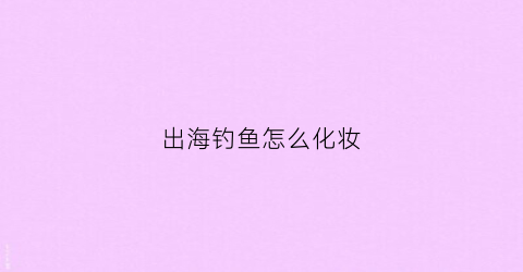 出海钓鱼怎么化妆(出海钓鱼需要什么装备)