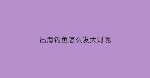 出海钓鱼怎么发大财呢(出海钓鱼有危险吗)