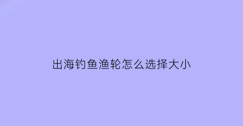 “出海钓鱼渔轮怎么选择大小(出海钓鱼渔轮怎么选择大小尺寸)