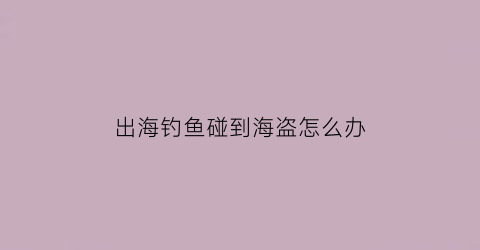 出海钓鱼碰到海盗怎么办(出海钓鱼碰到海盗怎么办呢)