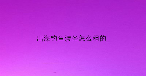 出海钓鱼装备怎么租的_(出海船钓装备)